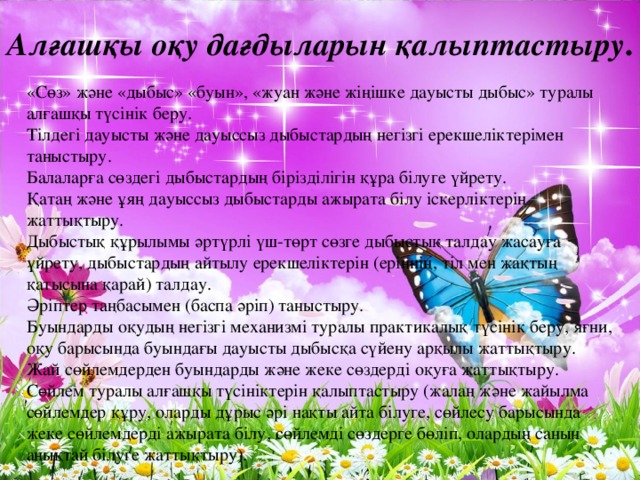 Алғашқы оқу дағдыларын қалыптастыру . «Сөз» және «дыбыс» «буын», «жуан және жіңішке дауысты дыбыс» туралы алғашқы түсінік беру. Тілдегі дауысты және дауыссыз дыбыстардың негізгі ерекшеліктерімен таныстыру. Балаларға сөздегі дыбыстардың бірізділігін құра білуге үйрету. Қатаң және ұяң дауыссыз дыбыстарды ажырата білу іскерліктерін жаттықтыру. Дыбыстық құрылымы әртүрлі үш-төрт сөзге дыбыстық талдау жасауға үйрету, дыбыстардың айтылу ерекшеліктерін (еріннің, тіл мен жақтың қатысына қарай) талдау. Әріптер таңбасымен (баспа әріп) таныстыру. Буындарды оқудың негізгі механизмі туралы практикалық түсінік беру, яғни, оқу барысында буындағы дауысты дыбысқа сүйену арқылы жаттықтыру. Жай сөйлемдерден буындарды және жеке сөздерді оқуға жаттықтыру. Сөйлем туралы алғашқы түсініктерін қалыптастыру (жалаң және жайылма сөйлемдер құру, оларды дұрыс әрі нақты айта білуге, сөйлесу барысында жеке сөйлемдерді ажырата білу, сөйлемді сөздерге бөліп, олардың санын анықтай білуге жаттықтыру). 