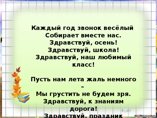 Каждый год звонок весёлый Собирает вместе нас. Здравствуй, осень! Здравствуй, школа! Здравствуй, наш любимый класс!  Пусть нам лета жаль немного – Мы грустить не будем зря. Здравствуй, к знаниям дорога! Здравствуй, праздник сентября! 
