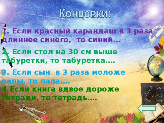 1. Если красный карандаш в 3 раза длиннее синего, то синий… 2. Если стол на 30 см выше табуретки, то табуретка…. 3. Если сын в 3 раза моложе папы, то папа…. 4 . Если книга вдвое дороже тетради, то тетрадь…. 