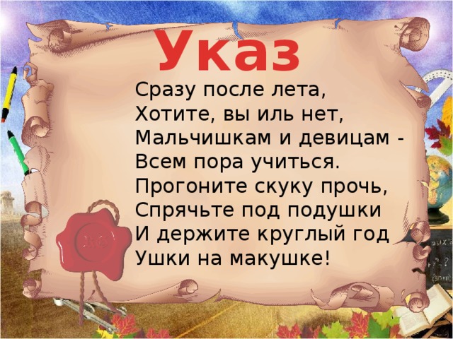 Указ  Сразу после лета,  Хотите, вы иль нет,  Мальчишкам и девицам -  Всем пора учиться.  Прогоните скуку прочь,  Спрячьте под подушки  И держите круглый год  Ушки на макушке!   ВКЛЮЧИТЬ ДРОБЬ Издан указ!  Написан для вас!  Слушай, не вертись,  Уму - разуму учись!  Все с сегодняшнего дня  В школу допускаются!  Все уроки, как всегда,  Вовремя начинаются!  И большим, и маленьким,  С веснушками и без  Приказано учиться,  Стараться, не лениться,  Чтоб было чем гордиться!  Всем! Всем! Всем! УКАЗ ЧИТАЮТ ХОРОМ.    
