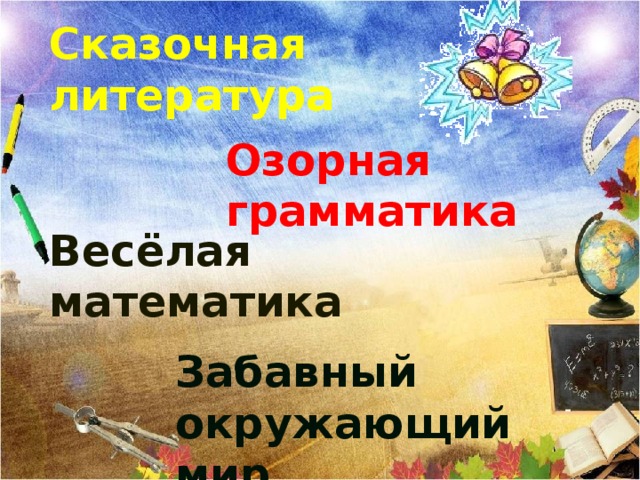 Сказочная литература Озорная грамматика Весёлая математика Выберите первый урок. После того, когда все уроки «исчезнут»- Бодро и уверенно школьный год вы начали. Много интересного ждёт вас впереди. С каждою страницею, с каждою задачею С каждою отметкой будете расти! С началом учебного года!   Вед. А сейчас для вас прозвучат указы - напутствия. нажать на звонок- указ всем школьников .    Забавный окружающий мир  