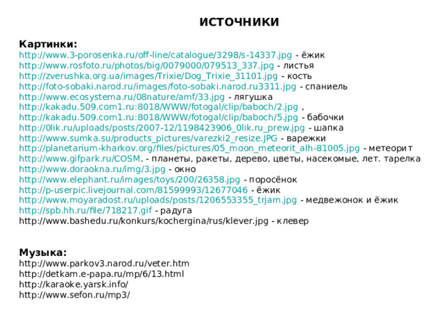 ИСТОЧНИКИ Картинки: http://www.3-porosenka.ru/off-line/catalogue/3298/s-14337.jpg - ёжик http://www.rosfoto.ru/photos/big/0079000/079513_337.jpg - листья http://zverushka.org.ua/images/Trixie/Dog_Trixie_31101.jpg - кость http://foto-sobaki.narod.ru/images/foto-sobaki.narod.ru3311.jpg - спаниель http://www.ecosystema.ru/08nature/amf/33.jpg - лягушка http://kakadu.509.com1.ru:8018/WWW/fotogal/clip/baboch/2.jpg , http://kakadu.509.com1.ru:8018/WWW/fotogal/clip/baboch/5.jpg - бабочки http://0lik.ru/uploads/posts/2007-12/1198423906_0lik.ru_prew.jpg - шапка http://www.sumka.su/products_pictures/varezki2_resize.JPG - варежки http://planetarium-kharkov.org/files/pictures/05_moon_meteorit_alh-81005.jpg - метеорит http://www.gifpark.ru/COSM . - планеты, ракеты, дерево, цветы, насекомые, лет. тарелка http://www.doraokna.ru/img/3.jpg - окно http://www.elephant.ru/images/toys/200/26358.jpg - поросёнок http://p-userpic.livejournal.com/81599993/12677046 - ёжик http://www.moyaradost.ru/uploads/posts/1206553355_trjam.jpg - медвежонок и ёжик http://spb.hh.ru/file/718217.gif - радуга http://www.bashedu.ru/konkurs/kochergina/rus/klever.jpg - клевер Музыка: http://www.parkov3.narod.ru/veter.htm http://detkam.e-papa.ru/mp/6/13.html http://karaoke.yarsk.info/ http://www.sefon.ru/mp3/ 