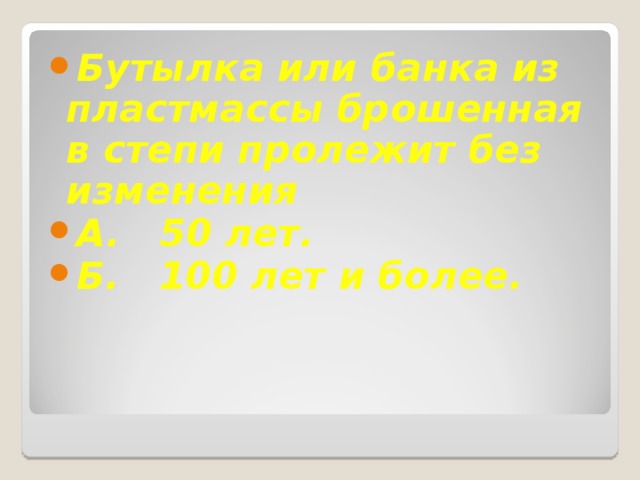 Бутылка или банка из пластмассы брошенная в степи пролежит без изменения А. 50 лет. Б. 100 лет и более. 