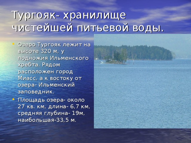 Тургояк- хранилище чистейшей питьевой воды.  Озеро Тургояк лежит на высоте 320 м, у подножия Ильменского хребта. Рядом расположен город Миасс, а к востоку от озера- Ильменский заповедник. Площадь озера- около 27 кв. км, длина- 6,7 км, средняя глубина- 19м, наибольшая-33,5 м. 
