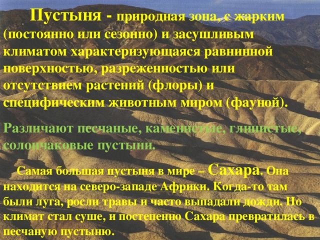  Пустыня - природная зона, c жарким (постоянно или сезонно) и засушливым климатом характеризующаяся равнинной поверхностью, разреженностью или отсутствием растений (флоры) и специфическим животным миром (фауной). Различают песчаные, каменистые, глинистые, солончаковые пустыни.    Пустыня - природная зона, c жарким (постоянно или сезонно) и засушливым климатом характеризующаяся равнинной поверхностью, разреженностью или отсутствием растений (флоры) и специфическим животным миром (фауной). Различают песчаные, каменистые, глинистые, солончаковые пустыни.  Самая большая пустыня в мире – Сахара . Она находится на северо-западе Африки. Когда-то там были луга, росли травы и часто выпадали дожди. Но климат стал суше, и постепенно Сахара превратилась в песчаную пустыню.  Самая большая пустыня в мире – Сахара . Она находится на северо-западе Африки. Когда-то там были луга, росли травы и часто выпадали дожди. Но климат стал суше, и постепенно Сахара превратилась в песчаную пустыню.  