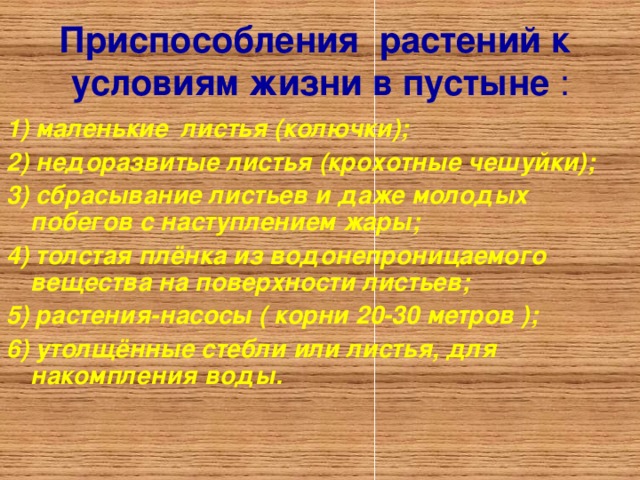 Приспособления растений к условиям жизни в пустыне : 1) маленькие листья (колючки); 2) недоразвитые листья (крохотные чешуйки); 3) сбрасывание листьев и даже молодых побегов с наступлением жары; 4) толстая плёнка из водонепроницаемого вещества на поверхности листьев; 5) растения-насосы ( корни 20-30 метров ); 6) утолщённые стебли или листья, для накомпления воды. 