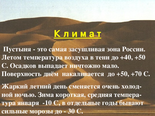 К л и м а т  Пустыня - это самая засушливая зона России . Летом температура воздуха в тени до +40 ,  +50 C. Осадков выпадает ничтожно мало . Поверхность днём накаливается до +50,  +70 С . Жаркий летний день сменяется очень холод- ной ночью . Зима короткая , средняя темпера- тура января -10 C, в отдельные годы бывают сильные морозы до - 30 С .  