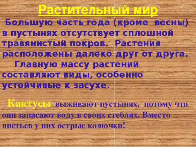 Растительный мир  Большую часть года (кроме весны) в пустынях отсутствует сплошной травянистый покров . Растения расположены далеко друг от друга.  Главную массу растений составляют виды , особенно устойчивые к засухе .   Кактусы  выживают пустынях, потому что они запасают воду в своих стеблях. Вместо листьев у них острые колючки!  