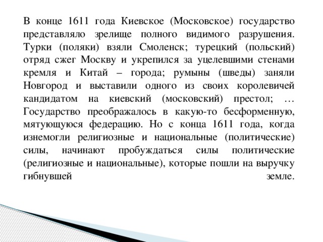 В конце 1611 года Киевское (Московское) государство представляло зрелище полного видимого разрушения. Турки (поляки) взяли Смоленск; турецкий (польский) отряд сжег Москву и укрепился за уцелевшими стенами кремля и Китай – города; румыны (шведы) заняли Новгород и выставили одного из своих королевичей кандидатом на киевский (московский) престол; …Государство преображалось в какую-то бесформенную, мятующуюся федерацию. Но с конца 1611 года, когда изнемогли религиозные и национальные (политические) силы, начинают пробуждаться силы политические (религиозные и национальные), которые пошли на выручку гибнувшей земле.   