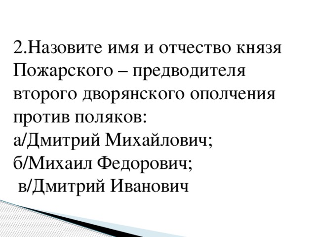 2.Назовите имя и отчество князя Пожарского – предводителя второго дворянского ополчения против поляков: а/Дмитрий Михайлович; б/Михаил Федорович;  в/Дмитрий Иванович   