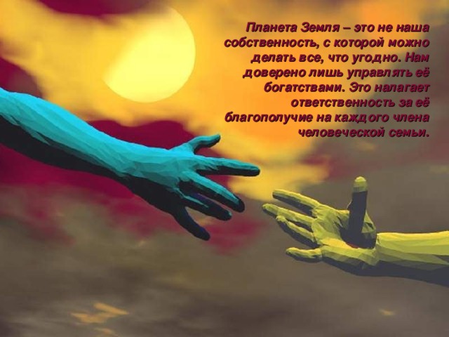 Планета Земля – это не наша собственность, с которой можно делать все, что угодно. Нам доверено лишь управлять её богатствами. Это налагает ответственность за её благополучие на каждого члена человеческой семьи. 