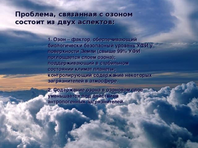 Проблема, связанная с озоном состоит из двух аспектов: 1. Озон – фактор, обеспечивающий биологически безопасный уровень УФИ у поверхности Земли (свыше 99% УФИ поглощается слоем озона); поддерживающий в стабильном состоянии климат планеты; контролирующий содержание некоторых загрязнителей в атмосфере. 2. Содержание озона в озоновом слое уменьшается под действием антропогенных загрязнителей. 