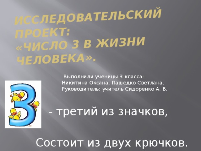 Исследовательский проект:  «Число 3 в жизни человека».  Выполнили ученицы 3 класса: Никитина Оксана, Пашедко Светлана. Руководитель: учитель Сидоренко А. В. - третий из значков,  Состоит из двух крючков. 