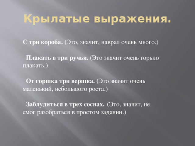 Крылатые выражения. С три короба. ( Это, значит, наврал очень много.)    Плакать в три ручья. (Это значит очень горько плакать.)    От горшка три вершка. ( Это значит очень маленький, небольшого роста.)    Заблудиться в трех соснах.  ( Это, значит, не смог разобраться в простом задании.)  