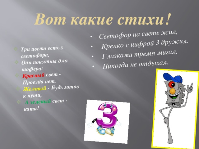 Светофор на свете жил,  Крепко с цифрой 3 дружил.  Глазками тремя мигал,  Никогда не отдыхал. Три цвета есть у светофора, Они понятны для шофера: Красный свет - Проезда нет. Желтый - Будь готов к пути,  А зеленый свет - кати! Вот какие стихи! 