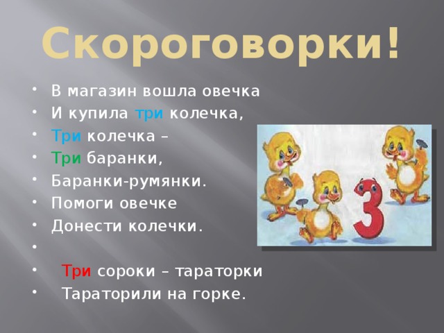 Скороговорки! В магазин вошла овечка И купила три колечка, Три колечка – Три баранки, Баранки-румянки. Помоги овечке Донести колечки.    Три сороки – тараторки  Тараторили на горке. 