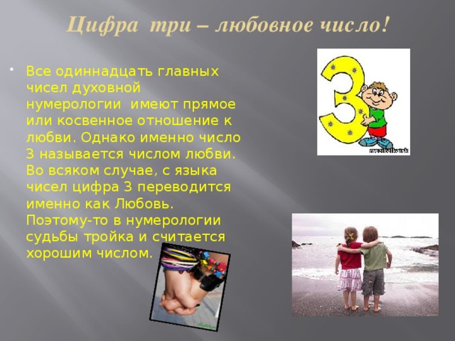 Цифра три – любовное число! Все одиннадцать главных чисел духовной нумерологии имеют прямое или косвенное отношение к любви. Однако именно число 3 называется числом любви. Во всяком случае, с языка чисел цифра 3 переводится именно как Любовь. Поэтому-то в нумерологии судьбы тройка и считается хорошим числом. 