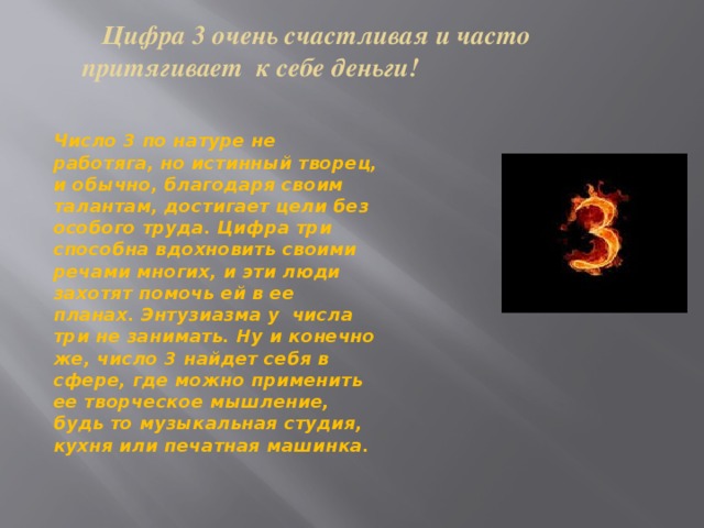  Цифра 3 очень счастливая и часто притягивает к себе деньги!   Число 3 по натуре не работяга, но истинный творец, и обычно, благодаря своим талантам, достигает цели без особого труда. Цифра три способна вдохновить своими речами многих, и эти люди захотят помочь ей в ее планах. Энтузиазма у числа три не занимать. Ну и конечно же, число 3 найдет себя в сфере, где можно применить ее творческое мышление, будь то музыкальная студия, кухня или печатная машинка. 