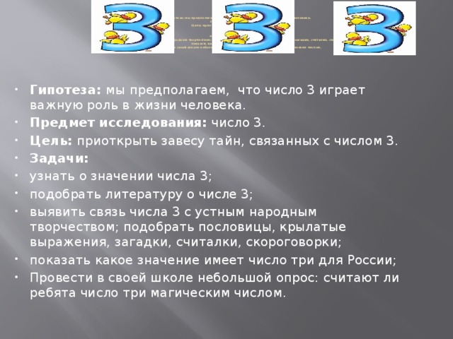 Гипотеза: мы предполагаем, что число 3 играет важную роль в жизни человека.  Предмет исследования: число 3.  Цель: приоткрыть завесу тайн, связанных с числом 3.  Задачи:  узнать о значении числа 3;  подобрать литературу о числе 3;  выявить связь числа 3 с устным народным творчеством; подобрать пословицы, крылатые выражения, загадки, считалки, скороговорки, игры;  показать какое значение имеет число три для России;  Провести в своей школе небольшой опрос: считают ли ребята число три магическим числом.   Гипотеза: мы  предполагаем, что число 3 играет важную роль в жизни человека. Предмет исследования: число 3. Цель: приоткрыть завесу тайн, связанных с числом 3. Задачи: узнать о значении числа 3; подобрать литературу о числе 3; выявить связь числа 3 с устным народным творчеством; подобрать пословицы, крылатые выражения, загадки, считалки, скороговорки; показать какое значение имеет число три для России; Провести в своей школе небольшой опрос: считают ли ребята число три магическим числом.  