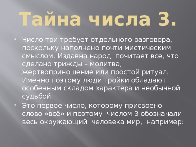 Тайна числа 3. Число три требует отдельного разговора, поскольку наполнено почти мистическим смыслом. Издавна народ почитает все, что сделано трижды – молитва, жертвоприношение или простой ритуал. Именно поэтому люди тройки обладают особенным складом характера и необычной судьбой. Это первое число, которому присвоено слово «всё» и поэтому числом 3 обозначали весь окружающий человека мир, например: 