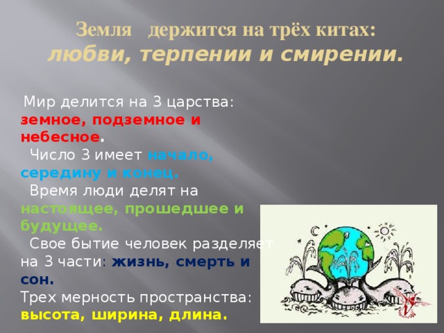 Земля держится на трёх китах:  любви, терпении и смирении.  Мир делится на 3 царства: земное, подземное и небесное .  Число 3 имеет начало, середину и конец.   Время люди делят на настоящее, прошедшее и будущее.  Свое бытие человек разделяет на 3 части : жизнь, смерть и сон. Трех мерность пространства: высота, ширина, длина. 