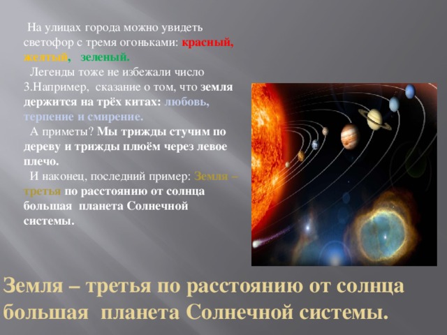  На улицах города можно увидеть светофор с тремя огоньками: красный, желтый , зеленый.  Легенды тоже не избежали число 3.Например, сказание о том, что земля держится на трёх китах: любовь, терпение и смирение.  А приметы? Мы трижды стучим по дереву и трижды плюём через левое плечо.  И наконец, последний пример:  Земля – третья по расстоянию от солнца большая планета Солнечной системы. Земля – третья по расстоянию от солнца большая  планета Солнечной системы.   
