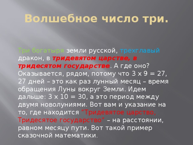 Волшебное число три. Три богатыря земли русской, трехглавый дракон, в тридевятом царстве, в тридесятом государстве . А где оно? Оказывается, рядом, потому что 3 х 9 = 27, 27 дней – это как раз лунный месяц – время обращения Луны вокруг Земли. Идем дальше: 3 х 10 = 30, а это период между двумя новолуниями. Вот вам и указание на то, где находится “Тридевятое царство, Тридесятое государство” – на расстоянии, равном месяцу пути. Вот такой пример сказочной математики . 