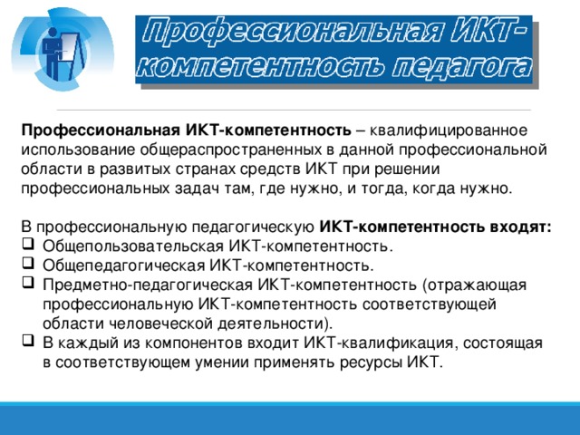 Профессиональная ИКТ-компетентность – квалифицированное использование общераспространенных в данной профессиональной области в развитых странах средств ИКТ при решении профессиональных задач там, где нужно, и тогда, когда нужно. В профессиональную педагогическую ИКТ-компетентность входят:
