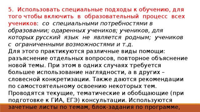 5. Использовать специальные подходы к обучению, для того чтобы включить в образовательный процесс всех учеников : со специальными потребностями в образовании; одаренных учеников; учеников, для которых русский язык не является родным; учеников с ограниченными возможностями и т.д. Для этого практикуются различные виды помощи: разъяснение отдельных вопросов, повторное объяснение новой темы. При этом в одних случаях требуется большее использование наглядности, а в других – словесной конкретизации. Также даются рекомендации по самостоятельному освоению некоторых тем. Проводятся текущие, тематические и обобщающие (при подготовке к ГИА, ЕГЭ) консультации. Используются зачетные листы по темам, блок-задания по программе, которые позволяют учащимся заниматься самообразованием и самому отвечать за собственные продвижения.