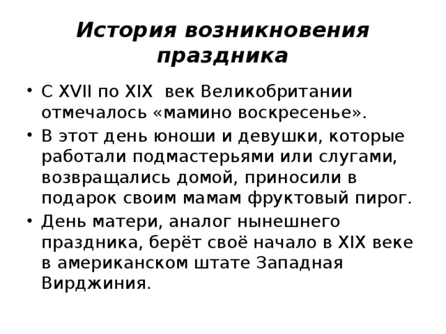 История возникновения праздника С XVII по XIX век Великобритании отмечалось «мамино воскресенье». В этот день юноши и девушки, которые работали подмастерьями или слугами, возвращались домой, приносили в подарок своим мамам фруктовый пирог. День матери, аналог нынешнего праздника, берёт своё начало в XIX веке в американском штате Западная Вирджиния. 
