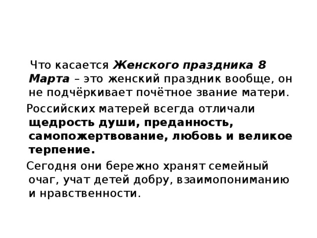  Что касается Женского праздника 8 Марта – это женский праздник вообще, он не подчёркивает почётное звание матери.  Российских матерей всегда отличали щедрость  души, преданность, самопожертвование, любовь и великое терпение.  Сегодня они бережно хранят семейный очаг, учат детей добру, взаимопониманию и нравственности. 