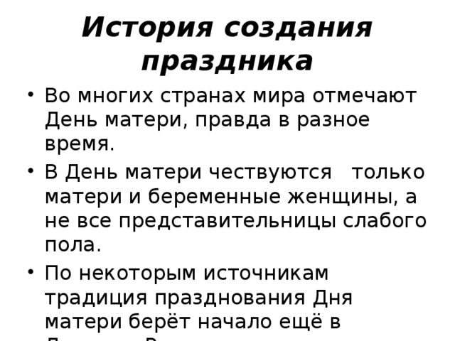 История создания праздника Во многих странах мира отмечают День матери, правда в разное время. В День матери чествуются только матери и беременные женщины, а не все представительницы слабого пола. По некоторым источникам традиция празднования Дня матери берёт начало ещё в Древнем Риме. 