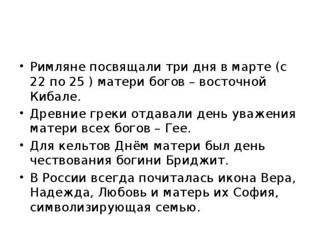 Римляне посвящали три дня в марте (с 22 по 25 ) матери богов – восточной Кибале. Древние греки отдавали день уважения матери всех богов – Гее. Для кельтов Днём матери был день чествования богини Бриджит. В России всегда почиталась икона Вера, Надежда, Любовь и матерь их София, символизирующая семью. 
