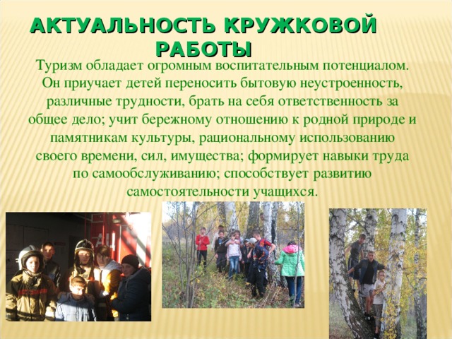 АКТУАЛЬНОСТЬ КРУЖКОВОЙ РАБОТЫ Туризм обладает огромным воспитательным потенциалом. Он приучает детей переносить бытовую неустроенность, различные трудности, брать на себя ответственность за общее дело; учит бережному отношению к родной природе и памятникам культуры, рациональному использованию своего времени, сил, имущества; формирует навыки труда по самообслуживанию; способствует развитию самостоятельности учащихся. 