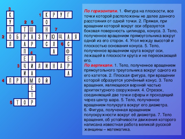 3 По горизонтали. 1. Фигура на плоскости, все точки которой расположены не далее данного расстояния от одной точки. 2. Прямая, при вращении которой вокруг оси образуется боковая поверхность цилиндра, конуса. 3. Тело, полученное вращением прямоугольника вокруг одной из его сторон. 4. Угол между высотой и плоскостью основания конуса. 5. Тело, полученное вращением круга вокруг оси, лежащей в плоскости круга и не пересекающей его. По вертикали. 1. Тело, полученное вращением прямоугольного треугольника вокруг одного из его катетов. 2. Плоская фигура, при вращении которой образуется усечённый конус. 3. Тело вращения, являющееся верхней частью архитектурного сооружения. 4. Отрезок, соединяющий две точки сферы и проходящий через центр шара. 5. Тело, полученное вращением полукруга вокруг его диаметра. 6. Фигура, полученная вращением полуокружности вокруг её диаметра. 7. Тело вращения, об устойчивости движения которого написана известная работа великой русской женщины – математика. 1  2 5  7 2 6 4 3 4 5 