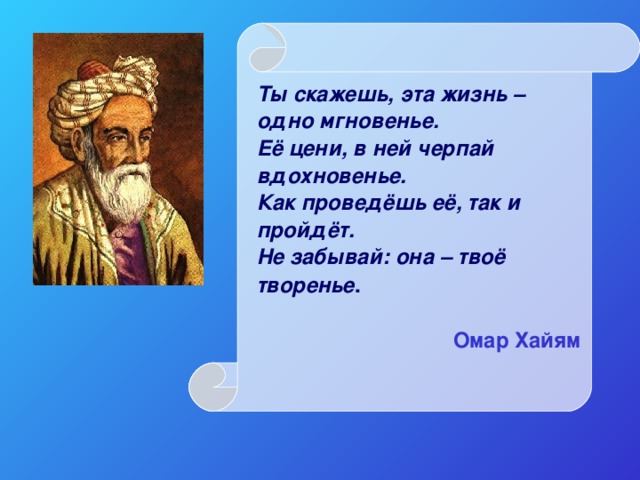 Ты скажешь, эта жизнь – одно мгновенье.  Её цени, в ней черпай вдохновенье.  Как проведёшь её, так и пройдёт.  Не забывай: она – твоё творенье .  Омар Хайям  
