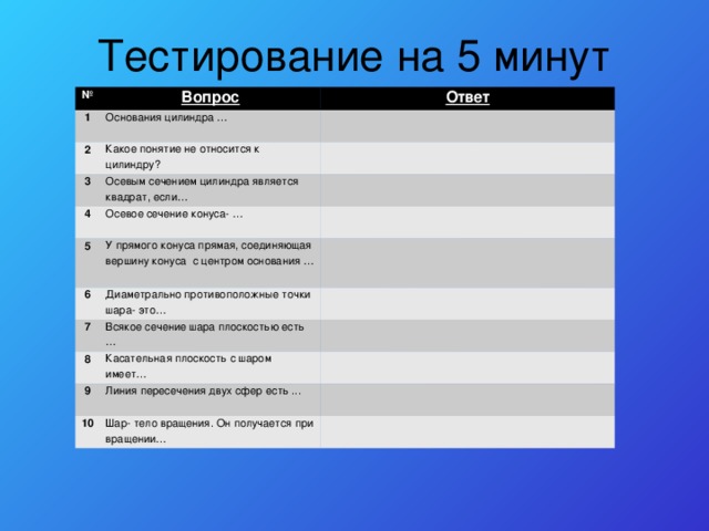 Тестирование на 5 минут № Вопрос 1 Ответ Основания цилиндра … 2   Какое понятие не относится к цилиндру? 3   Осевым сечением цилиндра является квадрат, если… 4   Осевое сечение конуса- … 5 6 У прямого конуса прямая, соединяющая вершину конуса с центром основания …     Диаметрально противоположные точки шара- это… 7   Всякое сечение шара плоскостью есть … 8   Касательная плоскость с шаром имеет… 9 10   Линия пересечения двух сфер есть ...   Шар- тело вращения. Он получается при вращении…    