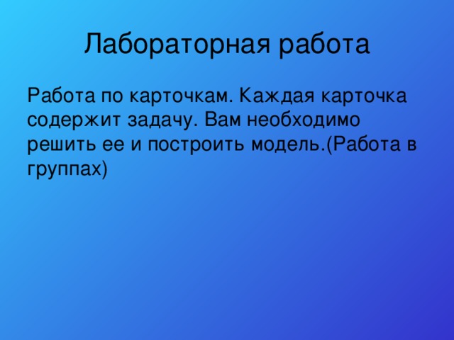 Лабораторная работа Работа по карточкам. Каждая карточка содержит задачу. Вам необходимо решить ее и построить модель.(Работа в группах) 