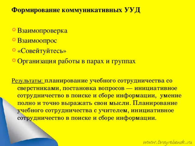 Формирование коммуникативных УУД  Взаимопроверка Взаимоопрос «Совейтуйтесь» Организация работы в парах и группах Результаты: планирование учебного сотрудничества со сверстниками, постановка вопросов — инициативное сотрудничество в поиске и сборе информации, умение полно и точно выражать свои мысли. Планирование учебного сотрудничества с учителем, инициативное сотрудничество в поиске и сборе информации. 