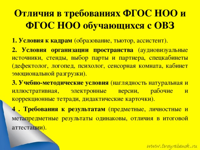 Отличия в требованиях ФГОС НОО и ФГОС НОО обучающихся с ОВЗ 1.  Условия к кадрам (образование, тьютор, ассистент). 2. Условия организации пространства (аудиовизуальные источники, стенды, выбор парты и партнера, спецкабинеты (дефектолог, логопед, психолог, сенсорная комната, кабинет эмоциональной разгрузки). 3. Учебно-методические условия (наглядность натуральная и иллюстративная, электронные версии, рабочие и коррекционные тетради, дидактические карточки). 4 . Требования к результатам (предметные, личностные и метапредметные результаты одинаковы, отличия в итоговой аттестации).