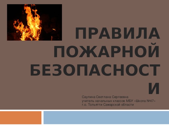 ПРАВИЛА ПОЖАРНОЙ БЕЗОПАСНОСТИ Саулина Светлана Сергеевна учитель начальных классов МБУ «Школа №47» г.о. Тольятти Самарской области 