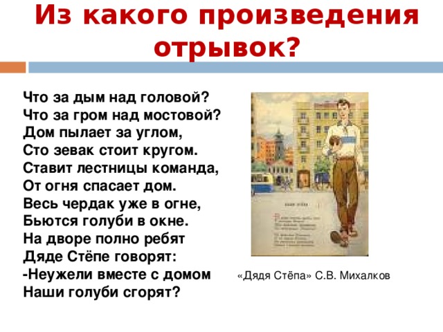 Из какого произведения отрывок? Что за дым над головой? Что за гром над мостовой? Дом пылает за углом, Сто зевак стоит кругом. Ставит лестницы команда, От огня спасает дом. Весь чердак уже в огне, Бьются голуби в окне. На дворе полно ребят Дяде Стёпе говорят: -Неужели вместе с домом Наши голуби сгорят? «Дядя Стёпа» С.В. Михалков 