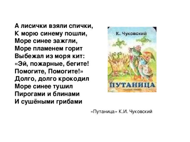 А лисички взяли спички, К морю синему пошли, Море синее зажгли, Море пламенем горит Выбежал из моря кит: «Эй, пожарные, бегите! Помогите, Помогите!» Долго, долго крокодил Море синее тушил Пирогами и блинами И сушёными грибами «Путаница» К.И. Чуковский 