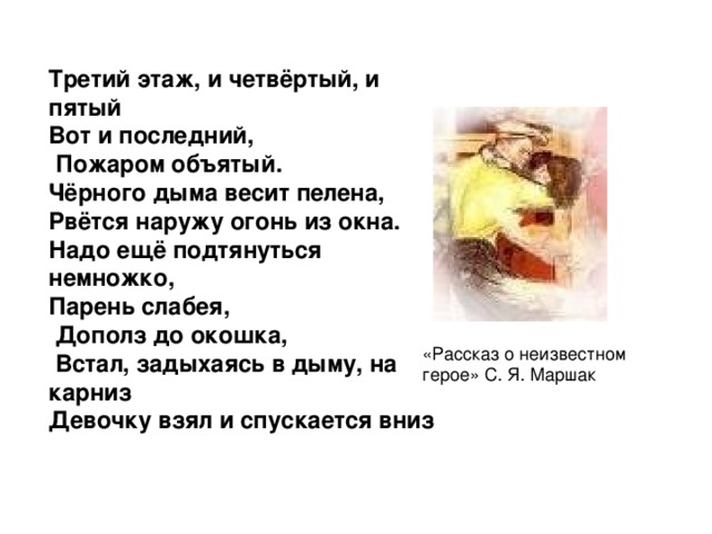 Третий этаж, и четвёртый, и пятый Вот и последний,  Пожаром объятый. Чёрного дыма весит пелена, Рвётся наружу огонь из окна. Надо ещё подтянуться немножко, Парень слабея,  Дополз до окошка,  Встал, задыхаясь в дыму, на карниз Девочку взял и спускается вниз «Рассказ о неизвестном герое» С. Я. Маршак 