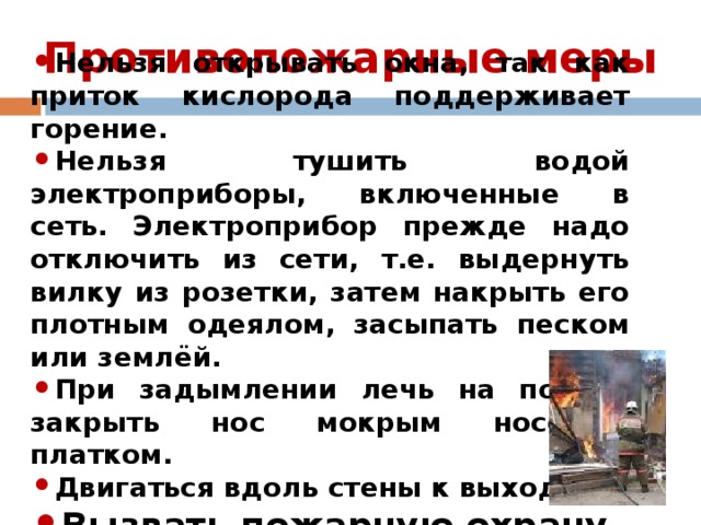 Противопожарные меры   Нельзя открывать окна, так как приток кислорода поддерживает горение. Нельзя тушить водой электроприборы, включенные в сеть. Электроприбор прежде надо отключить из сети, т.е. выдернуть вилку из розетки, затем накрыть его плотным одеялом, засыпать песком или землёй. При задымлении лечь на пол, и закрыть нос мокрым носовым платком. Двигаться вдоль стены к выходу. Вызвать пожарную охрану. 