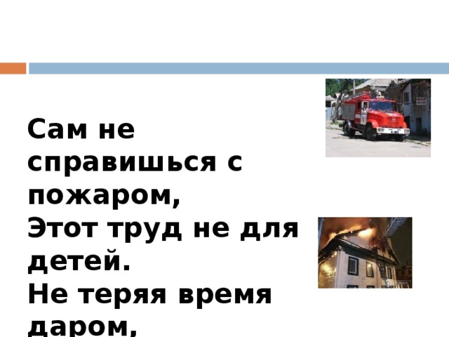 Сам не справишься с пожаром,  Этот труд не для детей.  Не теряя время даром,  «01» звони скорей.  Набирай умело,  Чтоб не всё сгорело. 