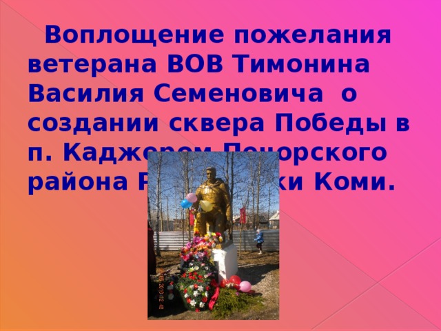  Воплощение пожелания ветерана ВОВ Тимонина Василия Семеновича о создании сквера Победы в п. Каджером Печорского района Республики Коми. 