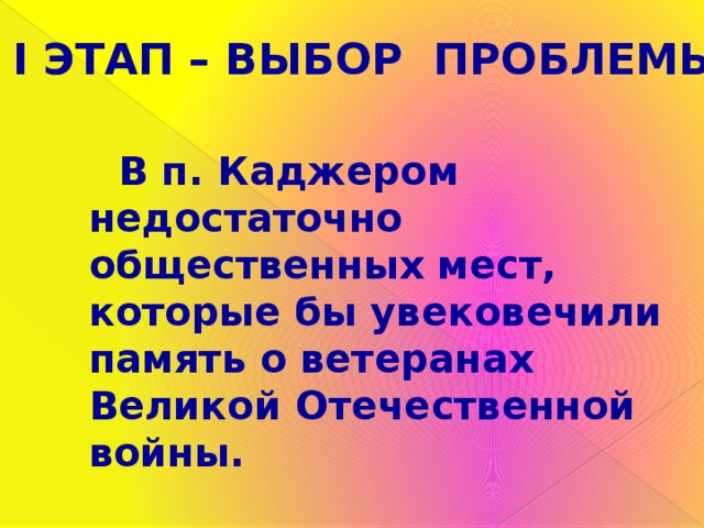 I ЭТАП – ВЫБОР ПРОБЛЕМЫ  В п. Каджером недостаточно общественных мест, которые бы увековечили память о ветеранах Великой Отечественной войны.  