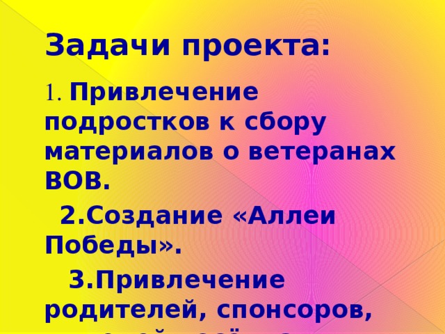 Задачи проекта:  1. Привлечение подростков к сбору материалов о ветеранах ВОВ.  2.Создание «Аллеи Победы».  3.Привлечение родителей, спонсоров, жителей посёлка к оказанию помощи в создании « Аллеи Победы». 