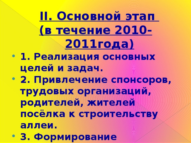  II. Основной этап (в течение 2010-2011года) 1. Реализация основных целей и задач. 2. Привлечение спонсоров, трудовых организаций, родителей, жителей посёлка к строительству аллеи. 3. Формирование коммуникативных навыков, организаторских способностей, инициативности подростков. 4. Выполнение проекта, создание «Аллеи Победы». 